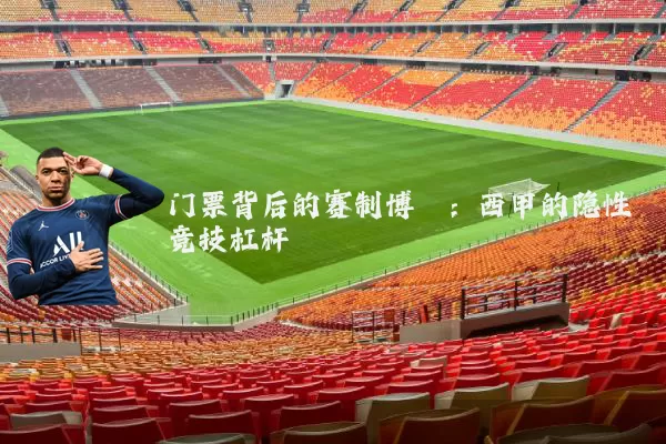 门票背后的赛制博弈:西甲的隐性竞技杠杆